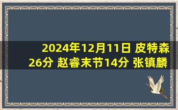 2024年12月11日 皮特森26分 赵睿末节14分 张镇麟20+9 新疆终结对辽宁10连败